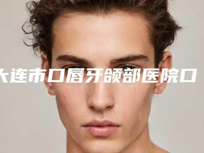 大连市口唇牙颌部医院口碑排名前十位哪家安全(大连市口唇牙颌部口腔医院锁定前三甲)