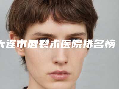 大连市唇裂术医院排名榜前十名合集推荐(大连市唇裂术整形医院)