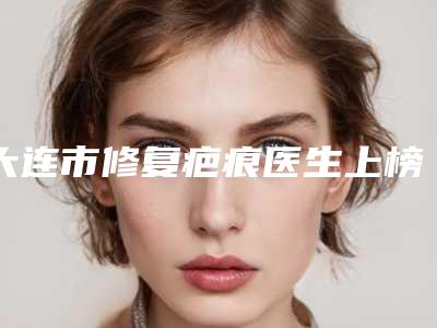 大连市修复疤痕医生上榜名单技术点评 案例-任一鑫医生实力不接受反驳