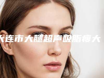 大连市大腿超声吸脂瘦大腿医院在榜清单众多爱美者倾力推荐-大连市大腿超声吸脂瘦大腿整形医院