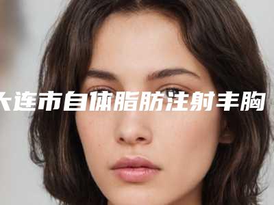 大连市自体脂肪注射丰胸医生口碑榜及手术价格参考