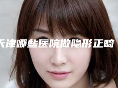 天津哪些医院做隐形正畸比较正规?
