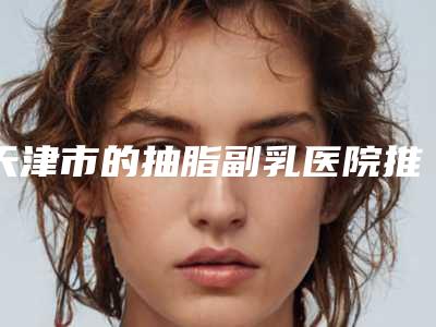 天津市的抽脂副乳医院推荐:抽脂副乳医院前30盘点分析