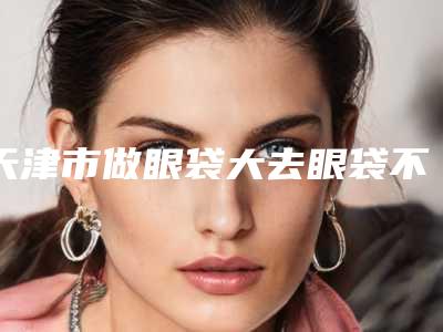 天津市做眼袋大去眼袋不手术医院哪几家实力好-天津市第五中心医院整形科是业界佼佼者