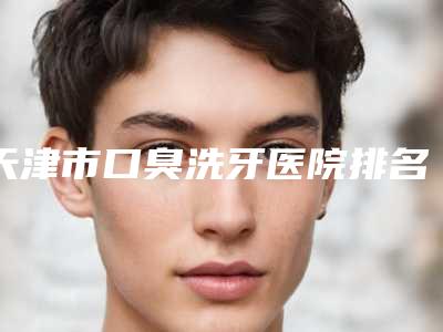天津市口臭洗牙医院排名榜前十评价极高(天津市口臭洗牙口腔医院连锁你更喜欢哪一家)