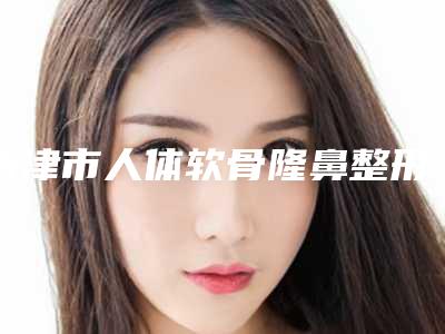 天津市人体软骨隆鼻整形医院排行前十佳实力口碑优异(天津甜橙臻美医疗美容诊所推荐给你)