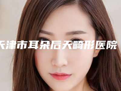 天津市耳朵后天畸形医院在榜清单前十名入围名单公布-天津河西知妍医疗美容门诊