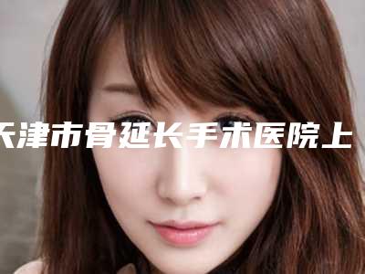 天津市骨延长手术医院上榜名单前十强收藏起来(天津南开悦美医疗美容门诊部实力领衔(附价格表))