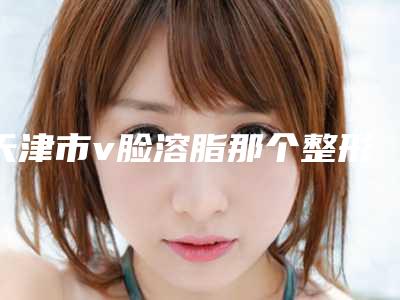 天津市v脸溶脂那个整形医院比较好(天津市v脸溶脂医院排名榜口碑领衔)
