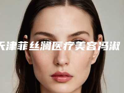 天津菲丝澜医疗美容冯淑珍私密紧致介绍片较新分享(天津菲丝澜医学美容门诊)