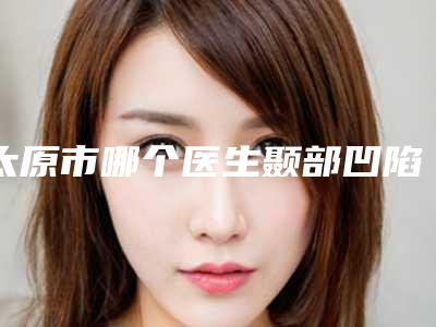 太原市哪个医生颞部凹陷填充术好(杨明锋医生权威有实力)