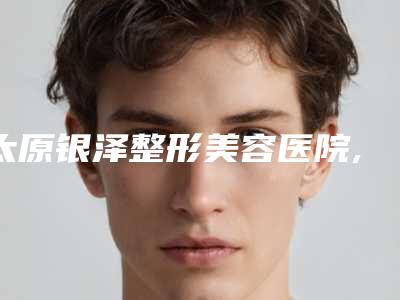 太原银泽整形美容医院,太原中科巨星医疗美容诊所专家top口碑在线