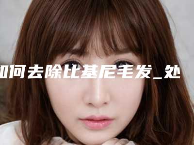 如何去除比基尼毛发_处多女人比基尼毛