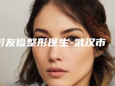 彭友俭整形医生-武汉市彭友俭医生眼窝凹陷提眉多数人选择