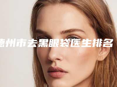 德州市去黑眼袋医生排名榜前十哪个比较靠谱-孙华川医生有资质认证_不用怕