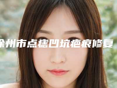 徐州市点痣凹坑疤痕修复收费明细曝光2025-徐州美莱美容医院费用表明细