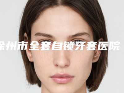 徐州市全套自锁牙套医院在榜名单公立推荐(徐州市全套自锁牙套口腔医院顾客说超级喜欢)