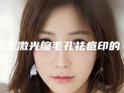 崇左激光缩毛孔祛痘印的费用真的很贵吗