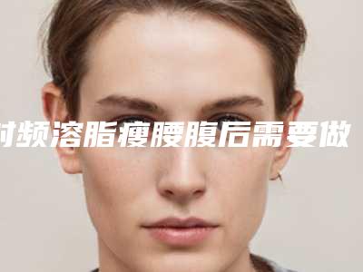 射频溶脂瘦腰腹后需要做的护理-射频溶脂瘦腰腹整形后护理9大要点