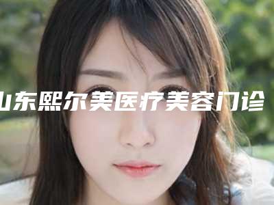 山东熙尔美医疗美容门诊部价格(价目)表全新版上线附爱芙莱玻尿酸垫鼻子案例