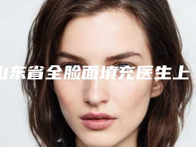 山东省全脸面填充医生上榜清单前十佳一览表更新-山东省全脸面填充医生