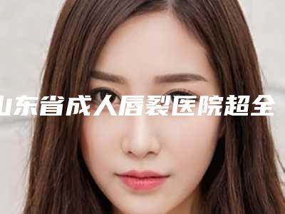 山东省成人唇裂医院超全名单更新-排名靠前山东省整形医院