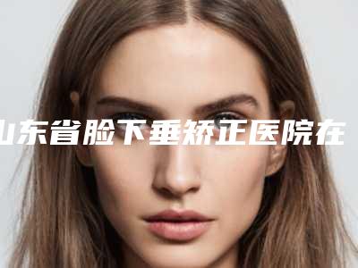 山东省脸下垂矫正医院在榜名单实力口碑广受好评(济南悦颜医疗美容实力上榜前三)