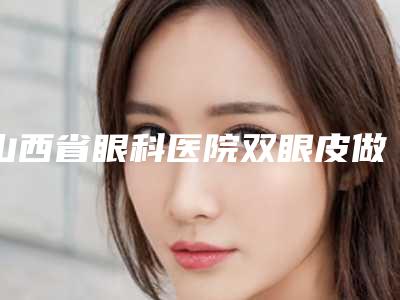 山西省眼科医院双眼皮做的怎么样,山西省眼科医院：双眼皮之美，倾心打造您的电眼梦