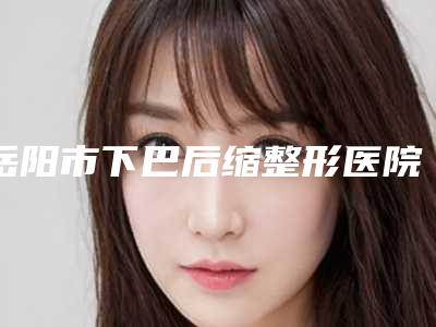 岳阳市下巴后缩整形医院前十强排名名次盘点(岳阳市下巴后缩整形整形医院)
