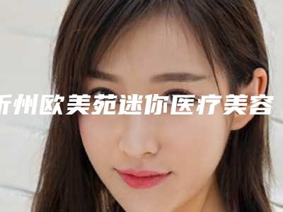 忻州欧美苑迷你医疗美容整形医院,忻州杨利琴康美医疗美容诊所实力差距不大