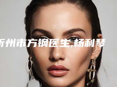 忻州市方钢医生,杨利琴医生那个好-杨利琴医师实力强价格也便宜