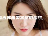 延吉韩雅美容整形医院,延吉尹世整形美容门诊部top口碑在线