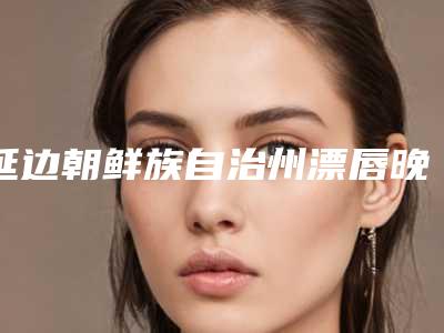 延边朝鲜族自治州漂唇晚上医院上榜清单_六强正规医院信息公开(延边大学附属医院实力大咖技术到位)
