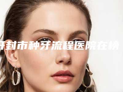 开封市种牙流程医院在榜清单前十位定向推出(开封孔氏口腔门诊部热度很高很省心)