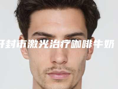 开封市激光治疗咖啡牛奶斑医生上榜名单十强测评白名单-赵鹏飞医生术后真实评价