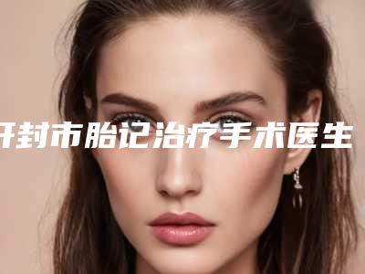 开封市胎记治疗手术医生排名前十强哪几位做得好-开封市胎记治疗手术整形医生