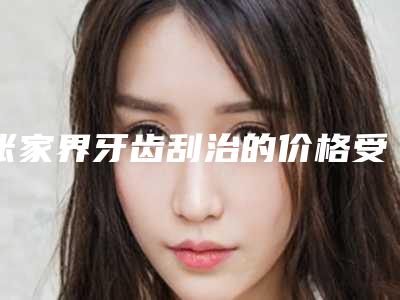 张家界牙齿刮治的价格受那些因素影响呢
