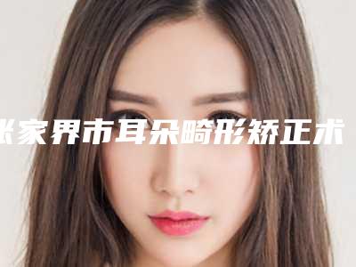 张家界市耳朵畸形矫正术医院上榜清单发布_当地热门医院集中一览-张家界市耳朵畸形矫正术整形医院