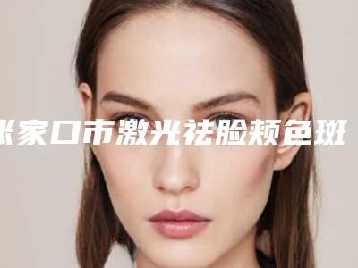 张家口市激光祛脸颊色斑医生排行榜top10强硬核对比(任辉医生口碑绝了_推荐收藏)