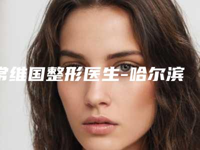 常维国整形医生-哈尔滨伊美尔医疗美容常维国医师技术实力对比
