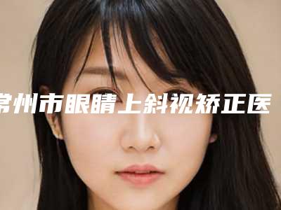 常州市眼睛上斜视矫正医院排名榜全市10强机构横评-常州市眼睛上斜视矫正整形医院