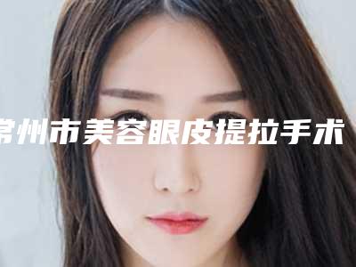 常州市美容眼皮提拉手术医院-常州第四人民医院优质医美价格公道