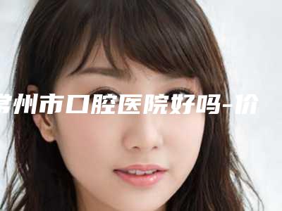 常州市口腔医院好吗-价格表(费用)2025分享,医院介绍一览