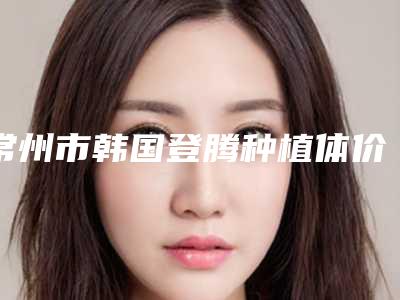 常州市韩国登腾种植体价格价位表_2025全新公示-常州市韩国登腾种植体价格