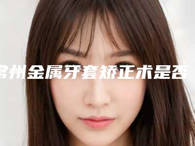 常州金属牙套矫正术是否能保持终生
