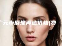 广元市唇珠再造价格(费用)清单解析-近8个月均价为25376元