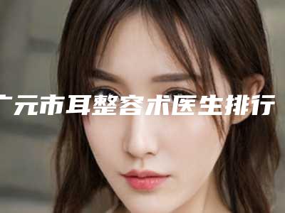 广元市耳整容术医生排行前十医生名单发布-宁洋医生在当地影响力大