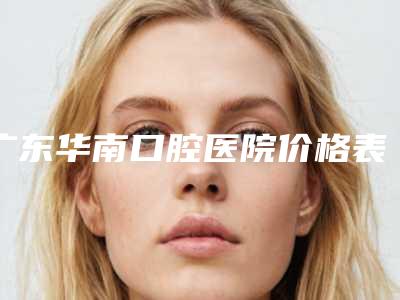 广东华南口腔医院价格表全新上线