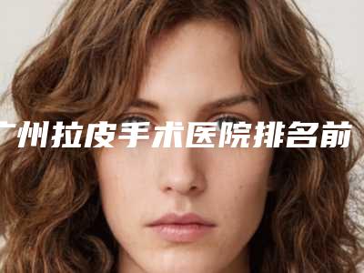 广州拉皮手术医院排名前三名,广州拉皮手术医院排名前三