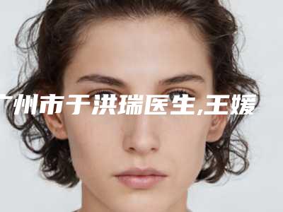 广州市于洪瑞医生,王媛医生肿眼皮割双眼皮看哪个医生技术好